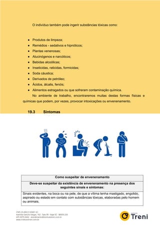O indivíduo também pode ingerir substâncias tóxicas como:
● Produtos de limpeza;
● Remédios - sedativos e hipnóticos;
● Plantas venenosas;
● Alucinógenos e narcóticos;
● Bebidas alcoólicas;
● Inseticidas, raticidas, formicidas;
● Soda cáustica;
● Derivados de petróleo;
● Ácidos, álcalis, fenóis;
● Alimentos estragados ou que sofreram contaminação química.
No ambiente de trabalho, encontraremos muitas destas formas físicas e
químicas que podem, por vezes, provocar intoxicações ou envenenamento.
19.3 Sintomas
Como suspeitar de envenenamento
Deve-se suspeitar da existência de envenenamento na presença dos
seguintes sinais e sintomas:
Sinais evidentes, na boca ou na pele, de que a vítima tenha mastigado, engolido,
aspirado ou estado em contato com substâncias tóxicas, elaboradas pelo homem
ou animais.
 