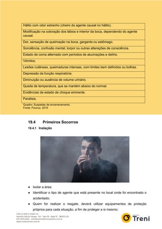 Hálito com odor estranho (cheiro do agente causal no hálito).
Modificação na coloração dos lábios e interior da boca, dependendo do agente
causal.
Dor, sensação de queimação na boca, garganta ou estômago.
Sonolência, confusão mental, torpor ou outras alterações de consciência.
Estado de coma alternado com períodos de alucinações e delírio.
Vômitos.
Lesões cutâneas, queimaduras intensas, com limites bem definidos ou bolhas.
Depressão da função respiratória.
Diminuição ou ausência de volume urinário.
Queda de temperatura, que se mantém abaixo do normal.
Evidências de estado de choque eminente.
Paralisia.
Quadro: Suspeitas de envenenamento.
Fonte: Fiocruz, 2015
19.4 Primeiros Socorros
19.4.1 Inalação
● Isolar a área;
● Identificar o tipo de agente que está presente no local onde foi encontrado o
acidentado;
● Quem for realizar o resgate, deverá utilizar equipamentos de proteção
próprios para cada situação, a fim de proteger a si mesmo;
 