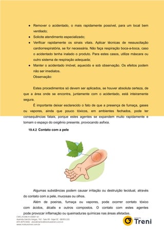 ● Remover o acidentado, o mais rapidamente possível, para um local bem
ventilado;
● Solicite atendimento especializado;
● Verificar rapidamente os sinais vitais. Aplicar técnicas de ressuscitação
cardiorrespiratória, se for necessária. Não faça respiração boca-a-boca, caso
o acidentado tenha inalado o produto. Para estes casos, utilize máscara ou
outro sistema de respiração adequada;
● Manter o acidentado imóvel, aquecido e sob observação. Os efeitos podem
não ser imediatos.
Observação:
Estes procedimentos só devem ser aplicados, se houver absoluta certeza, de
que a área onde se encontra, juntamente com o acidentado, está inteiramente
segura.
É importante deixar esclarecido o fato de que a presença de fumaça, gases
ou vapores, ainda que pouco tóxicos, em ambientes fechados, pode ter
consequências fatais, porque estes agentes se expandem muito rapidamente e
tomam o espaço do oxigênio presente, provocando asfixia.
19.4.2 Contato com a pele
Algumas substâncias podem causar irritação ou destruição tecidual, através
do contato com a pele, mucosas ou olhos.
Além de poeiras, fumaça ou vapores, pode ocorrer contato tóxico
com ácidos, álcalis e outros compostos. O contato com estes agentes
pode provocar inflamação ou queimaduras químicas nas áreas afetadas.
 