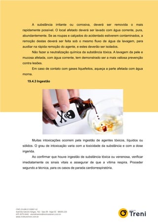 A substância irritante ou corrosiva, deverá ser removida o mais
rapidamente possível. O local afetado deverá ser lavado com água corrente, pura,
abundantemente. Se as roupas e calçados do acidentado estiverem contaminados, a
remoção destas deverá ser feita sob o mesmo fluxo de água da lavagem, para
auxiliar na rápida remoção do agente, e estes deverão ser isolados.
Não fazer a neutralização química da substância tóxica. A lavagem da pele e
mucosa afetada, com água corrente, tem demonstrado ser a mais valiosa prevenção
contra lesões.
Em caso de contato com gases liquefeitos, aqueça a parte afetada com água
morna.
19.4.3 Ingestão
Muitas intoxicações ocorrem pela ingestão de agentes tóxicos, líquidos ou
sólidos. O grau de intoxicação varia com a toxicidade da substância e com a dose
ingerida.
Ao confirmar que houve ingestão de substância tóxica ou venenosa, verificar
imediatamente os sinais vitais e assegurar de que a vítima respira. Proceder
segundo a técnica, para os casos de parada cardiorrespiratória.
 