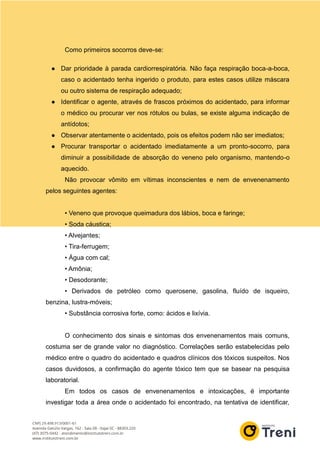 Como primeiros socorros deve-se:
● Dar prioridade à parada cardiorrespiratória. Não faça respiração boca-a-boca,
caso o acidentado tenha ingerido o produto, para estes casos utilize máscara
ou outro sistema de respiração adequado;
● Identificar o agente, através de frascos próximos do acidentado, para informar
o médico ou procurar ver nos rótulos ou bulas, se existe alguma indicação de
antídotos;
● Observar atentamente o acidentado, pois os efeitos podem não ser imediatos;
● Procurar transportar o acidentado imediatamente a um pronto-socorro, para
diminuir a possibilidade de absorção do veneno pelo organismo, mantendo-o
aquecido.
Não provocar vômito em vítimas inconscientes e nem de envenenamento
pelos seguintes agentes:
• Veneno que provoque queimadura dos lábios, boca e faringe;
• Soda cáustica;
• Alvejantes;
• Tira-ferrugem;
• Água com cal;
• Amônia;
• Desodorante;
• Derivados de petróleo como querosene, gasolina, fluído de isqueiro,
benzina, lustra-móveis;
• Substância corrosiva forte, como: ácidos e lixívia.
O conhecimento dos sinais e sintomas dos envenenamentos mais comuns,
costuma ser de grande valor no diagnóstico. Correlações serão estabelecidas pelo
médico entre o quadro do acidentado e quadros clínicos dos tóxicos suspeitos. Nos
casos duvidosos, a confirmação do agente tóxico tem que se basear na pesquisa
laboratorial.
Em todos os casos de envenenamentos e intoxicações, é importante
investigar toda a área onde o acidentado foi encontrado, na tentativa de identificar,
 