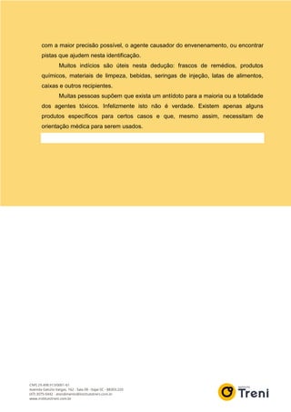 com a maior precisão possível, o agente causador do envenenamento, ou encontrar
pistas que ajudem nesta identificação.
Muitos indícios são úteis nesta dedução: frascos de remédios, produtos
químicos, materiais de limpeza, bebidas, seringas de injeção, latas de alimentos,
caixas e outros recipientes.
Muitas pessoas supõem que exista um antídoto para a maioria ou a totalidade
dos agentes tóxicos. Infelizmente isto não é verdade. Existem apenas alguns
produtos específicos para certos casos e que, mesmo assim, necessitam de
orientação médica para serem usados.
 