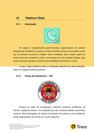 21 Telefone Úteis
21.1 Introdução
Há órgãos e departamentos governamentais especializados em atender
situações de emergência, os quais, em toda ocorrência, devem ser acionados, ainda
que os primeiros socorros já estejam sendo realizados. Esse contato explica-se
porque todo caso acidental ou clínico, deve passar por uma avaliação médica, para
excluir possíveis sequelas e também para restabelecer plenamente a vítima.
A seguir, alguns telefones úteis e a atribuição específica de cada instituição,
todos com ligação totalmente gratuita:
21.2 Corpo de bombeiros – 193
Solicitar em casos de emergências, incêndios, acidentes domésticos, de
trânsito, resgate de vítimas, e em situações que não é possível realizar os primeiros
socorros. São encarregados de realizar o transporte das vítimas a uma unidade de
saúde especializada, de acordo com o caso específico.
 