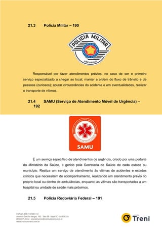 21.3 Polícia Militar – 190
Responsável por fazer atendimentos prévios, no caso de ser o primeiro
serviço especializado a chegar ao local; manter a ordem do fluxo de trânsito e de
pessoas (curiosos); apurar circunstâncias do acidente e em eventualidades, realizar
o transporte de vítimas.
21.4 SAMU (Serviço de Atendimento Móvel de Urgência) –
192
É um serviço específico de atendimentos de urgência, criado por uma portaria
do Ministério da Saúde, e gerido pela Secretaria de Saúde de cada estado ou
município. Realiza um serviço de atendimento às vítimas de acidentes e estados
clínicos que necessitam de acompanhamento, realizando um atendimento prévio no
próprio local ou dentro de ambulâncias, enquanto as vítimas são transportadas a um
hospital ou unidade de saúde mais próximos.
21.5 Polícia Rodoviária Federal – 191
 