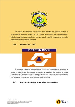 Em casos de acidentes em rodovias mais isoladas de grandes centros, é
recomendável acionar o serviço da PRF, pois é a instituição que, provavelmente,
estará mais próxima da ocorrência, uma vez que é a polícia responsável por zelar
pelo bom fluxo em rodovias nacionais.
21.6 Defesa Civil – 199
É um órgão nacional, responsável por organizar prevenções de acidentes e
desastres naturais ou de grandes proporções e trabalhos de resposta a esses
acontecimentos, como medidas de remoção de famílias em áreas potencialmente de
risco de desmoronamentos, deslizamentos e alagamentos.
21.7 Disque Intoxicação (ANVISA) – 0800-722-6001
 
