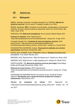 22 Referências
22.1 Bibliografia
BRASIL. Ministério da Saúde. Fundação Oswaldo Cruz. FIOCRUZ. Manual de
primeiros socorros. Rio de Janeiro: Fundação Oswaldo Cruz, 2003.
BEGNO, Wanderley. NR11: transporte, movimentação, armazenagem e manuseio de
materiais: técnicas e aspectos gerais de segurança. Santa Cruz do Rio Pardo. São
Paulo: Viena, 2016.
CHAPLEAU, Will. Manual de emergências. Rio de Janeiro: Elsevier Brasil, 2011.
Conheça os sistemas. 2016. Disponível em:
<http://www.auladeanatomia.com/novosite/sistemas/>. Acesso em: 16 ago. 2016.
Fundação Oswaldo Cruz. Conteúdo da caixa de primeiros socorros. 2016.
Disponível em: <http://www.fiocruz.br/biosseguranca/Bis/virtual
tour/hipertextos/up2/conteudo_primeiro_socorro.html>. Acesso em: 18 maio 2016.
FUNDACENTRO; BUTANTAN, Instituto. Prevenção de acidentes com animais
peçonhentos. São Paulo: Fundacentro, 2001.
HAFEN, Brent; KARREN, Keith; FRANDSEN, Kathryn. PRIMEIROS SOCORROS PARA
ESTUDANTES. 10.ed. Brasil: Manole, 2014.
IMAGENS. 2018. Disponível em: <https://br.freepik.com/>. Acesso em: 09 abr. 2018.
IMAGENS. 2018. Disponível em: <https://pixabay.com/>. Acesso em: 09 abr. 2018.
PORTO ALEGRE - RS. Manual de primeiros socorros para leigos. Porto Alegre:
Núcleo de Educação Permanente. SAMU, 2013.
Sistemas do corpo humano. 2016. Disponível em:
<https://www.todamateria.com.br/sistemas-do-corpo-humano/>. Acesso em: 16 ago.
2016.
SOCIEDADE DE PEDIATRIA DO RS. Rio Grande do Sul. Comitê de Terapia
Intensiva. Orientações para o desenvolvimento saudável de crianças e
adolescentes: Queimaduras, 2017.
Técnica de transporte de vítimas. 2017. Disponível em:
<http://www.inf.furb.br/sias/sos/textos/tecnica_transp_vitima.htm>. Acesso em: 18
out. 2017.
 