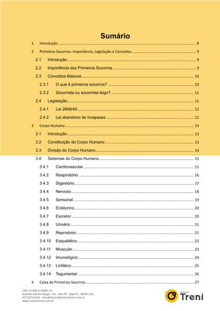 Sumário
1. Introdução....................................................................................................................................... 8
2 Primeiros Socorros: Importância, Legislação e Conceitos............................................................... 9
2.1 Introdução.............................................................................................................................. 9
2.2 Importância dos Primeiros Socorros ................................................................................. 9
2.3 Conceitos Básicos.............................................................................................................. 10
2.3.1 O que é primeiros socorros? .................................................................................... 10
2.3.2 Socorrista ou socorrista leigo? ................................................................................. 11
2.4 Legislação............................................................................................................................ 11
2.4.1 Lei 2848/40.................................................................................................................. 12
2.4.2 Lei abandono de incapazes...................................................................................... 12
3 Corpo Humano .............................................................................................................................. 13
3.1 Introdução............................................................................................................................ 13
3.2 Constituição do Corpo Humano....................................................................................... 13
3.3 Divisão do Corpo Humano................................................................................................ 14
3.4 Sistemas do Corpo Humano............................................................................................. 15
3.4.1 Cardiovascular ............................................................................................................ 15
3.4.2 Respiratório ................................................................................................................. 16
3.4.3 Digestório..................................................................................................................... 17
3.4.4 Nervoso........................................................................................................................ 18
3.4.5 Sensorial ...................................................................................................................... 19
3.4.6 Endócrino..................................................................................................................... 20
3.4.7 Excretor........................................................................................................................ 20
3.4.8 Urinário......................................................................................................................... 21
3.4.9 Reprodutor................................................................................................................... 21
3.4.10 Esquelético .................................................................................................................. 22
3.4.11 Muscular....................................................................................................................... 23
3.4.12 Imunológico ................................................................................................................. 24
3.4.13 Linfático........................................................................................................................ 25
3.4.14 Tegumentar.................................................................................................................. 26
4 Caixa de Primeiros Socorros...........................................................................................................27
 