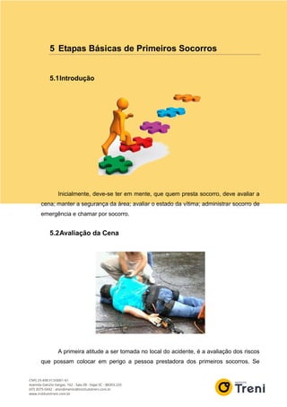 5 Etapas Básicas de Primeiros Socorros
5.1Introdução
Inicialmente, deve-se ter em mente, que quem presta socorro, deve avaliar a
cena; manter a segurança da área; avaliar o estado da vítima; administrar socorro de
emergência e chamar por socorro.
5.2Avaliação da Cena
A primeira atitude a ser tomada no local do acidente, é a avaliação dos riscos
que possam colocar em perigo a pessoa prestadora dos primeiros socorros. Se
 