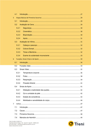 4.1 Introdução.............................................................................................................................27
5 Etapas Básicas de Primeiros Socorros ........................................................................................... 29
5.1 Introdução............................................................................................................................ 29
5.2 Avaliação da Cena ............................................................................................................. 29
5.2.1 Segurança.................................................................................................................... 30
5.2.2 Cinemática................................................................................................................... 30
5.2.3 Bioproteção.................................................................................................................. 30
5.2.4 Apoio............................................................................................................................. 31
5.3 Avaliação da Vítima............................................................................................................ 31
5.3.1 Cabeça e pescoço...................................................................................................... 32
5.3.2 Coluna Dorsal.............................................................................................................. 32
5.3.3 Tórax e Membros........................................................................................................ 32
5.3.4 Exame do acidentado inconsciente......................................................................... 33
6 Funções, Sinais Vitais e de Apoio.................................................................................................. 34
6.1 Introdução............................................................................................................................ 34
6.2 Funções vitais ..................................................................................................................... 34
6.3 Sinais Vitais ......................................................................................................................... 35
6.3.1 Temperatura corporal................................................................................................. 36
6.3.2 Pulso............................................................................................................................. 38
6.3.3 Respiração................................................................................................................... 39
6.3.4 Pressão Arterial........................................................................................................... 41
6.4 Sinais de Apoio ................................................................................................................... 41
6.4.1 Dilatação e reatividade das pupilas......................................................................... 42
6.4.2 Cor e umidade da pele .............................................................................................. 42
6.4.3 Estado de consciência............................................................................................... 43
6.4.4 Motilidade e sensibilidade do corpo......................................................................... 44
7 Asfixia .............................................................................................................................................47
7.1 Introdução.............................................................................................................................47
7.2 Causa ....................................................................................................................................47
7.3 Primeiros Socorros............................................................................................................. 48
7.4 Manobra de Heimlich......................................................................................................... 49
 