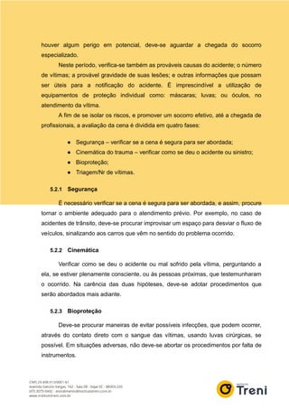 houver algum perigo em potencial, deve-se aguardar a chegada do socorro
especializado.
Neste período, verifica-se também as prováveis causas do acidente; o número
de vítimas; a provável gravidade de suas lesões; e outras informações que possam
ser úteis para a notificação do acidente. É imprescindível a utilização de
equipamentos de proteção individual como: máscaras; luvas; ou óculos, no
atendimento da vítima.
A fim de se isolar os riscos, e promover um socorro efetivo, até a chegada de
profissionais, a avaliação da cena é dividida em quatro fases:
● Segurança – verificar se a cena é segura para ser abordada;
● Cinemática do trauma – verificar como se deu o acidente ou sinistro;
● Bioproteção;
● Triagem/Nr de vítimas.
5.2.1 Segurança
É necessário verificar se a cena é segura para ser abordada, e assim, procure
tornar o ambiente adequado para o atendimento prévio. Por exemplo, no caso de
acidentes de trânsito, deve-se procurar improvisar um espaço para desviar o fluxo de
veículos, sinalizando aos carros que vêm no sentido do problema ocorrido.
5.2.2 Cinemática
Verificar como se deu o acidente ou mal sofrido pela vítima, perguntando a
ela, se estiver plenamente consciente, ou às pessoas próximas, que testemunharam
o ocorrido. Na carência das duas hipóteses, deve-se adotar procedimentos que
serão abordados mais adiante.
5.2.3 Bioproteção
Deve-se procurar maneiras de evitar possíveis infecções, que podem ocorrer,
através do contato direto com o sangue das vítimas, usando luvas cirúrgicas, se
possível. Em situações adversas, não deve-se abortar os procedimentos por falta de
instrumentos.
 