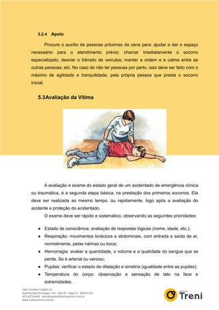 5.2.4 Apoio
Procure o auxílio de pessoas próximas da cena para: ajudar a dar o espaço
necessário para o atendimento prévio; chamar imediatamente o socorro
especializado; desviar o trânsito de veículos; manter a ordem e a calma entre as
outras pessoas; etc. No caso de não ter pessoas por perto, isso deve ser feito com o
máximo de agilidade e tranquilidade, pela própria pessoa que presta o socorro
inicial.
5.3Avaliação da Vítima
A avaliação e exame do estado geral de um acidentado de emergência clínica
ou traumática, é a segunda etapa básica, na prestação dos primeiros socorros. Ela
deve ser realizada ao mesmo tempo, ou rapidamente, logo após a avaliação do
acidente e proteção do acidentado.
O exame deve ser rápido e sistemático, observando as seguintes prioridades:
● Estado de consciência: avaliação de respostas lógicas (nome, idade, etc.);
● Respiração: movimentos torácicos e abdominais, com entrada e saída de ar,
normalmente, pelas narinas ou boca;
● Hemorragia: avaliar a quantidade, o volume e a qualidade do sangue que se
perde. Se é arterial ou venoso;
● Pupilas: verificar o estado de dilatação e simetria (igualdade entre as pupilas);
● Temperatura do corpo: observação e sensação de tato na face e
extremidades.
 