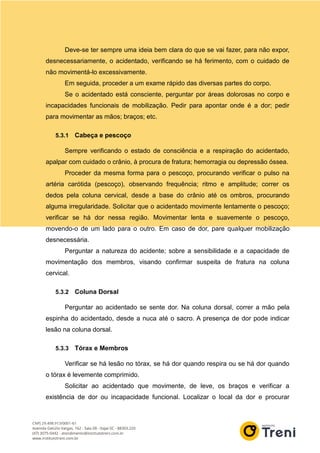 Deve-se ter sempre uma ideia bem clara do que se vai fazer, para não expor,
desnecessariamente, o acidentado, verificando se há ferimento, com o cuidado de
não movimentá-lo excessivamente.
Em seguida, proceder a um exame rápido das diversas partes do corpo.
Se o acidentado está consciente, perguntar por áreas dolorosas no corpo e
incapacidades funcionais de mobilização. Pedir para apontar onde é a dor; pedir
para movimentar as mãos; braços; etc.
5.3.1 Cabeça e pescoço
Sempre verificando o estado de consciência e a respiração do acidentado,
apalpar com cuidado o crânio, à procura de fratura; hemorragia ou depressão óssea.
Proceder da mesma forma para o pescoço, procurando verificar o pulso na
artéria carótida (pescoço), observando frequência; ritmo e amplitude; correr os
dedos pela coluna cervical, desde a base do crânio até os ombros, procurando
alguma irregularidade. Solicitar que o acidentado movimente lentamente o pescoço;
verificar se há dor nessa região. Movimentar lenta e suavemente o pescoço,
movendo-o de um lado para o outro. Em caso de dor, pare qualquer mobilização
desnecessária.
Perguntar a natureza do acidente; sobre a sensibilidade e a capacidade de
movimentação dos membros, visando confirmar suspeita de fratura na coluna
cervical.
5.3.2 Coluna Dorsal
Perguntar ao acidentado se sente dor. Na coluna dorsal, correr a mão pela
espinha do acidentado, desde a nuca até o sacro. A presença de dor pode indicar
lesão na coluna dorsal.
5.3.3 Tórax e Membros
Verificar se há lesão no tórax, se há dor quando respira ou se há dor quando
o tórax é levemente comprimido.
Solicitar ao acidentado que movimente, de leve, os braços e verificar a
existência de dor ou incapacidade funcional. Localizar o local da dor e procurar
 