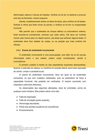 deformação; edema e marcas de injeções. Verificar se há dor no abdome e procurar
todo tipo de ferimento, mesmo pequeno.
Apertar cuidadosamente ambos os lados da bacia, para verificar se há lesões.
Solicitar à vítima que tente mover as pernas, e verificar se há dor ou incapacidade
funcional.
Não permitir que o acidentado de choque elétrico ou traumatismo violento,
tente levantar-se prontamente, achando que nada sofreu. Ele deve ser mantido
imóvel, pelo menos para um rápido exame, nas áreas que sofreram alguma lesão. O
acidentado deve ficar deitado de costas, ou na posição que mais conforto lhe
ofereça.
5.3.4 Exame do acidentado inconsciente
O acidentado inconsciente é uma preocupação, pois além de se ter poucas
informações sobre o seu estado, podem surgir complicações, devido à
inconsciência.
O primeiro cuidado é manter as vias respiratórias superiores desimpedidas,
fazendo a extensão da cabeça, ou mantê-la em posição lateral, para evitar aspiração
de vômito. Limpar a cavidade bucal.
O exame do acidentado inconsciente, deve ser igual ao do acidentado
consciente, só que com cuidados redobrados, pois os parâmetros de força e
capacidade funcional, não poderão ser verificados. O mesmo ocorrendo com
respostas a estímulos dolorosos.
As observações das seguintes alterações, deve ter prioridade, acima de
qualquer outra iniciativa. Elas podem salvar uma vida:
● Falta de respiração;
● Falta de circulação (pulso ausente);
● Hemorragia abundante;
● Perda dos sentidos (ausência de consciência);
● Envenenamento.
 