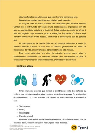 Algumas funções são vitais, para que o ser humano permaneça vivo.
São vitais as funções exercidas pelo cérebro e pelo coração.
As funções vitais do corpo humano são controladas pelo Sistema Nervoso
Central, que é estruturado por células muito especializadas, organizadas em alto
grau de complexidade estrutural e funcional. Estas células são muito sensíveis à
falta de oxigênio, cuja ausência provoca alterações funcionais. Conforme será
advertido outras vezes nesta apostila, chamamos a atenção para que se perceba
que:
O prolongamento da hipóxia (falta de ar) cerebral determina a morte do
Sistema Nervoso Central, e com isso, a falência generalizada de todos os
mecanismos da vida, em um tempo de aproximadamente três minutos.
Para poder determinar em nível de primeiro socorro, como leigo, o
funcionamento satisfatório dos controles centrais dos mecanismos da vida, é
necessário compreender os sinais indicadores, chamados de sinais vitais.
6.3Sinais Vitais
Sinais vitais são aqueles que indicam a existência de vida. São reflexos ou
indícios, que permitem concluir sobre o estado geral de uma pessoa. Os sinais sobre
o funcionamento do corpo humano, que devem ser compreendidos e conhecidos
são:
● Temperatura;
● Pulso;
● Respiração;
● Pressão arterial.
Os sinais vitais podem ser facilmente percebidos, deduzindo-se assim, que na
ausência deles, existem alterações nas funções vitais do corpo.
 