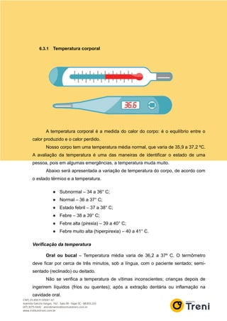6.3.1 Temperatura corporal
A temperatura corporal é a medida do calor do corpo: é o equilíbrio entre o
calor produzido e o calor perdido.
Nosso corpo tem uma temperatura média normal, que varia de 35,9 a 37,2 ºC.
A avaliação da temperatura é uma das maneiras de identificar o estado de uma
pessoa, pois em algumas emergências, a temperatura muda muito.
Abaixo será apresentada a variação de temperatura do corpo, de acordo com
o estado térmico e a temperatura.
● Subnormal – 34 a 36° C;
● Normal – 36 a 37° C;
● Estado febril – 37 a 38° C;
● Febre – 38 a 39° C;
● Febre alta (pirexia) – 39 a 40° C;
● Febre muito alta (hiperpirexia) – 40 a 41° C.
Verificação da temperatura
Oral ou bucal – Temperatura média varia de 36,2 a 37º C. O termômetro
deve ficar por cerca de três minutos, sob a língua, com o paciente sentado; semi-
sentado (reclinado) ou deitado.
Não se verifica a temperatura de vítimas inconscientes; crianças depois de
ingerirem líquidos (frios ou quentes); após a extração dentária ou inflamação na
cavidade oral.
 