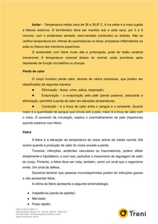 Axilar – Temperatura média varia de 36 a 36,8º C. A via axilar é a mais sujeita
a fatores externos. O termômetro deve ser mantido sob a axila seca, por 3 a 5
minutos, com o acidentado sentado; semi-sentado (reclinado) ou deitado. Não se
verifica temperatura em vítimas de queimaduras no tórax; processos inflamatórios na
axila ou fratura dos membros superiores.
O acidentado com febre muito alta e prolongada, pode ter lesão cerebral
irreversível. A temperatura corporal abaixo do normal, pode acontecer após
depressão de função circulatória ou choque.
Perda de calor
O corpo humano perde calor, através de vários processos, que podem ser
classificados da seguinte maneira:
 Eliminação - fezes, urina, saliva, respiração;
 Evaporação - a evaporação pela pele (perda passiva), associada à
eliminação, permitirá a perda de calor em elevadas temperaturas;
 Condução - é a troca de calor entre o sangue e o ambiente. Quanto
maior é a quantidade de sangue que circula sob a pele, maior é a troca de calor com
o meio. O aumento da circulação, explica o avermelhamento da pele (hiperemia)
quando estamos com febre.
Febre
A febre é a elevação da temperatura do corpo acima da média normal. Ela
ocorre quando a produção de calor do corpo excede a perda.
Tumores; infecções; acidentes vasculares ou traumatismos, podem afetar
diretamente o hipotálamo, e com isso, perturbar o mecanismo de regulagem de calor
do corpo. Portanto, a febre deve ser vista, também, como um sinal que o organismo
emite. Um sinal de defesa.
Devemos lembrar que pessoas imunodeprimidas podem ter infecções graves
e não apresentar febre.
A vítima de febre apresenta a seguinte sintomatologia:
● Inapetência (perda de apetite);
● Mal estar;
● Pulso rápido;
 