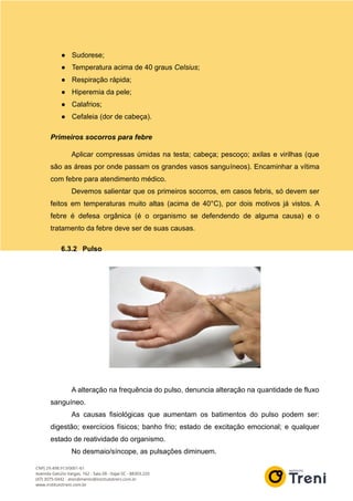 ● Sudorese;
● Temperatura acima de 40 graus Celsius;
● Respiração rápida;
● Hiperemia da pele;
● Calafrios;
● Cefaleia (dor de cabeça).
Primeiros socorros para febre
Aplicar compressas úmidas na testa; cabeça; pescoço; axilas e virilhas (que
são as áreas por onde passam os grandes vasos sanguíneos). Encaminhar a vítima
com febre para atendimento médico.
Devemos salientar que os primeiros socorros, em casos febris, só devem ser
feitos em temperaturas muito altas (acima de 40°C), por dois motivos já vistos. A
febre é defesa orgânica (é o organismo se defendendo de alguma causa) e o
tratamento da febre deve ser de suas causas.
6.3.2 Pulso
A alteração na frequência do pulso, denuncia alteração na quantidade de fluxo
sanguíneo.
As causas fisiológicas que aumentam os batimentos do pulso podem ser:
digestão; exercícios físicos; banho frio; estado de excitação emocional; e qualquer
estado de reatividade do organismo.
No desmaio/síncope, as pulsações diminuem.
 