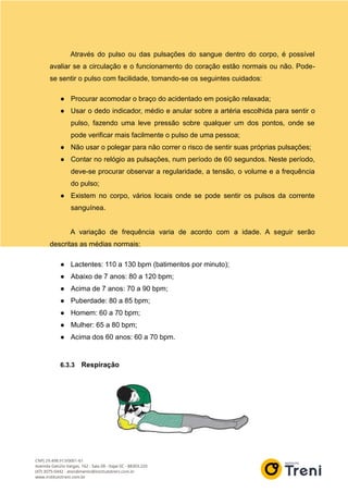 Através do pulso ou das pulsações do sangue dentro do corpo, é possível
avaliar se a circulação e o funcionamento do coração estão normais ou não. Pode-
se sentir o pulso com facilidade, tomando-se os seguintes cuidados:
● Procurar acomodar o braço do acidentado em posição relaxada;
● Usar o dedo indicador, médio e anular sobre a artéria escolhida para sentir o
pulso, fazendo uma leve pressão sobre qualquer um dos pontos, onde se
pode verificar mais facilmente o pulso de uma pessoa;
● Não usar o polegar para não correr o risco de sentir suas próprias pulsações;
● Contar no relógio as pulsações, num período de 60 segundos. Neste período,
deve-se procurar observar a regularidade, a tensão, o volume e a frequência
do pulso;
● Existem no corpo, vários locais onde se pode sentir os pulsos da corrente
sanguínea.
A variação de frequência varia de acordo com a idade. A seguir serão
descritas as médias normais:
● Lactentes: 110 a 130 bpm (batimentos por minuto);
● Abaixo de 7 anos: 80 a 120 bpm;
● Acima de 7 anos: 70 a 90 bpm;
● Puberdade: 80 a 85 bpm;
● Homem: 60 a 70 bpm;
● Mulher: 65 a 80 bpm;
● Acima dos 60 anos: 60 a 70 bpm.
6.3.3 Respiração
 