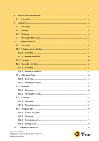 8 Ressuscitação Cardiopulmonar ..................................................................................................... 51
8.1 Introdução............................................................................................................................ 51
9 Estado de Choque.......................................................................................................................... 52
9.1 Introdução............................................................................................................................ 52
9.2 Causas ................................................................................................................................. 53
9.3 Sintomas.............................................................................................................................. 54
9.4 Prevenção do Choque....................................................................................................... 55
10 Emergências Clínicas ..................................................................................................................57
10.1 Introdução.............................................................................................................................57
10.2 Infarto ou Ataque Cardíaco ................................................................................................57
10.2.1 Sintomas ...................................................................................................................... 58
10.2.2 Primeiros socorros...................................................................................................... 59
10.3 Insolação.............................................................................................................................. 60
10.4 Exaustão pelo Calor........................................................................................................... 62
10.4.1 Sintomas ...................................................................................................................... 62
10.4.2 Primeiros Socorros..................................................................................................... 63
10.5 Cãibras de Calor................................................................................................................. 64
10.5.1 Sintomas ...................................................................................................................... 64
10.5.2 Primeiros Socorros..................................................................................................... 65
10.6 Desmaio............................................................................................................................... 65
10.6.1 Sintomas ...................................................................................................................... 66
10.6.2 Primeiros Socorros..................................................................................................... 66
10.7 Convulsão............................................................................................................................ 67
10.7.1 Sintomas ...................................................................................................................... 68
10.7.2 Primeiros socorros...................................................................................................... 69
10.8 Choque Elétrico .................................................................................................................. 70
10.8.1 Causas principais ....................................................................................................... 71
10.8.2 Sintomas .......................................................................................................................72
10.8.3 Primeiros socorros...................................................................................................... 73
10.8.4 Eletrocussão.................................................................................................................74
11 Emergências Traumáticas...........................................................................................................76
 