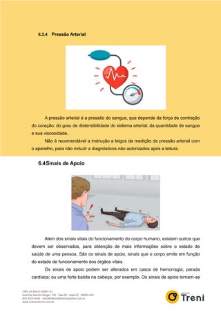 6.3.4 Pressão Arterial
A pressão arterial é a pressão do sangue, que depende da força de contração
do coração; do grau de distensibilidade do sistema arterial; da quantidade de sangue
e sua viscosidade.
Não é recomendável a instrução a leigos da medição da pressão arterial com
o aparelho, para não induzir a diagnósticos não autorizados após a leitura.
6.4Sinais de Apoio
Além dos sinais vitais do funcionamento do corpo humano, existem outros que
devem ser observados, para obtenção de mais informações sobre o estado de
saúde de uma pessoa. São os sinais de apoio, sinais que o corpo emite em função
do estado de funcionamento dos órgãos vitais.
Os sinais de apoio podem ser alterados em casos de hemorragia; parada
cardíaca; ou uma forte batida na cabeça, por exemplo. Os sinais de apoio tornam-se
 