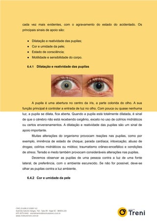 cada vez mais evidentes, com o agravamento do estado do acidentado. Os
principais sinais de apoio são:
● Dilatação e reatividade das pupilas;
● Cor e umidade da pele;
● Estado de consciência;
● Motilidade e sensibilidade do corpo.
6.4.1 Dilatação e reatividade das pupilas
A pupila é uma abertura no centro da íris, a parte colorida do olho. A sua
função principal é controlar a entrada de luz no olho. Com pouca ou quase nenhuma
luz, a pupila se dilata, fica aberta. Quando a pupila está totalmente dilatada, é sinal
de que o cérebro não está recebendo oxigênio, exceto no uso de colírios midriáticos
ou certos envenenamentos. A dilatação e reatividade das pupilas são um sinal de
apoio importante.
Muitas alterações do organismo provocam reações nas pupilas, como por
exemplo, iminência de estado de choque; parada cardíaca; intoxicação; abuso de
drogas; colírios midriáticos ou miótico; traumatismo crâneo-encefálico e condições
de stress. Tensão e medo também provocam consideráveis alterações nas pupilas.
Devemos observar as pupilas de uma pessoa contra a luz de uma fonte
lateral, de preferência, com o ambiente escurecido. Se não for possível, deve-se
olhar as pupilas contra a luz ambiente.
6.4.2 Cor e umidade da pele
 