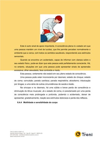 Este é outro sinal de apoio importante. A consciência plena é o estado em que
uma pessoa mantém um nível de lucidez, que lhe permite perceber normalmente o
ambiente que a cerca, com todos os sentidos saudáveis, respondendo aos estímulos
sensoriais.
Quando se encontra um acidentado, capaz de informar com clareza sobre o
seu estado físico, pode-se dizer que esta pessoa está perfeitamente consciente. Há,
no entanto, situações em que uma pessoa pode apresentar sinais de apreensão
excessiva; olhar assustado; face contraída e medo.
Esta pessoa, certamente não estará em seu pleno estado de consciência.
Uma pessoa pode estar inconsciente por desmaio; estado de choque; estado
de coma; convulsão; parada cardíaca; parada respiratória; alcoolismo; intoxicação
por drogas; e uma série de outras circunstâncias de saúde e lesão.
Na síncope e no desmaio, há uma súbita e breve perda de consciência e
diminuição do tônus muscular. Já o estado de coma, é caracterizado por uma perda
de consciência mais prolongada e profunda, podendo o acidentado, deixar de
apresentar, gradativamente, reação aos estímulos dolorosos e perda dos reflexos.
6.4.4 Motilidade e sensibilidade do corpo
 