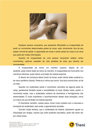 Qualquer pessoa consciente, que apresente dificuldade ou incapacidade de
sentir ou movimentar determinadas partes do corpo, está, obviamente, fora de seu
estado normal de saúde. A capacidade de mover e sentir partes do corpo é um sinal
que pode dar muitas informações.
Quando há incapacidade de uma pessoa consciente realizar certos
movimentos, pode-se suspeitar de uma paralisia da área que deveria ser
movimentada.
A incapacidade de mover um membro superior, depois de um
acidente, pode indicar lesão do nervo do membro. A incapacidade de movimento nos
membros inferiores, pode indicar uma lesão da medula espinhal.
O desvio da comissura labial (canto da boca), pode indicar lesão cerebral ou
de nervo periférico (facial). Pede-se à vítima que sorria. Sua boca sorrirá torta, só de
um lado.
Quando um acidentado perde o movimento voluntário de alguma parte do
corpo, geralmente também perde a sensibilidade no local. Muitas vezes, porém, o
movimento existe, mas o acidentado reclama de dormência e formigamento nas
extremidades. É muito importante o reconhecimento destas duas situações, como
um indício de que há lesão na medula espinhal.
É importante, também, nestes casos, tomar muito cuidado com o manuseio e
transporte do acidentado, para evitar o agravamento da lesão.
Convém ainda lembrar, que o acidentado de histeria; alcoolismo agudo ou
intoxicação por drogas, mesmo que sofra acidente traumático, pode não sentir dor
por várias horas.
 