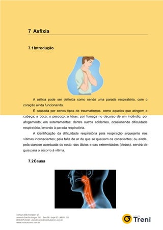 7 Asfixia
7.1Introdução
A asfixia pode ser definida como sendo uma parada respiratória, com o
coração ainda funcionando.
É causada por certos tipos de traumatismos, como aqueles que atingem a
cabeça; a boca; o pescoço; o tórax; por fumaça no decurso de um incêndio; por
afogamento; em soterramentos; dentre outros acidentes, ocasionando dificuldade
respiratória, levando à parada respiratória.
A identificação da dificuldade respiratória pela respiração arquejante nas
vítimas inconscientes; pela falta de ar de que se queixam os conscientes; ou ainda,
pela cianose acentuada do rosto, dos lábios e das extremidades (dedos), servirá de
guia para o socorro à vítima.
7.2Causa
 