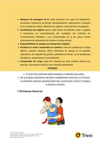 ● Bloqueio da passagem de ar: pode acontecer nos casos de afogamento,
secreções e espasmos da laringe, estrangulamento, soterramento e bloqueio
do ar causado por ossos, alimentos ou qualquer corpo estranho na garganta;
● Insuficiência de oxigênio no ar: pode ocorrer em altitudes, onde o oxigênio
é insuficiente, em compartimentos não ventilados, nos incêndios em
compartimentos fechados, e por contaminação do ar por gases tóxicos
(principalmente emanações de motores e fumaça densa);
● Impossibilidade do sangue em transportar oxigênio;
● Paralisia do centro respiratório no cérebro: pode ser causada por choque
elétrico, venenos, doenças, (AVC), ferimentos na cabeça ou no aparelho
respiratório, por ingestão de grande quantidade de álcool, ou de substâncias
anestésicas, psicotrópicos e tranquilizantes;
● Compressão do corpo: pode ser causada por forte pressão externa (por
exemplo, traumatismo torácico) nos músculos respiratórios.
ATENÇÃO
➢ O sinal mais importante dessa situação é a dilatação das pupilas.
➢ Se as funções respiratórias não forem restabelecidas dentro de 3 a 4 minutos,
as atividades cerebrais cessarão totalmente, ocasionando a morte. O oxigênio
é vital para o cérebro.
7.3Primeiros Socorros
 