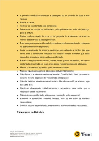 ● A primeira conduta é favorecer a passagem do ar, através da boca e das
narinas;
● Afastar a causa;
● Verificar se o acidentado está consciente;
● Desapertar as roupas do acidentado, principalmente em volta do pescoço,
peito e cintura;
● Retirar qualquer objeto da boca ou da garganta do acidentado, para abrir e
manter desobstruída a passagem de ar;
● Para assegurar que o acidentado inconsciente continue respirando, coloque-o
na posição lateral de segurança;
● Iniciar a respiração de socorro (conforme será relatado a frente), tão logo
tenha sido o acidentado, colocado na posição correta. Lembrar que cada
segundo é importante para a vida do acidentado;
● Repetir a respiração de socorro, tantas vezes quanto necessário, até que o
acidentado dê entrada em local, onde possa receber assistência adequada.
● Manter o acidentado aquecido, para prevenir o choque;
● Não dar líquidos enquanto o acidentado estiver inconsciente;
● Não deixar o acidentado sentar ou levantar. O acidentado deve permanecer
deitado, mesmo depois de ter recuperado a respiração;
● Não dar bebidas alcoólicas ao acidentado. Dar chá ou café para beber, logo
que volte a si;
● Continuar observando cuidadosamente o acidentado, para evitar que a
respiração cesse novamente;
● Não deslocar o acidentado, até que sua respiração volte ao normal;
● Remover o acidentado, somente deitado, mas só em caso de extrema
necessidade;
● Solicitar socorro especializado, mesmo que o acidentado esteja recuperado.
7.4Manobra de Heimlich
 