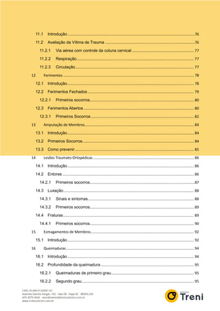 11.1 Introdução.............................................................................................................................76
11.2 Avaliação da Vítima de Trauma ........................................................................................76
11.2.1 Via aérea com controle da coluna cervical............................................................. 77
11.2.2 Respiração................................................................................................................... 77
11.2.3 Circulação.................................................................................................................... 77
12 Ferimentos ................................................................................................................................ 78
12.1 Introdução............................................................................................................................ 78
12.2 Ferimentos Fechados ........................................................................................................ 79
12.2.1 Primeiros socorros...................................................................................................... 80
12.3 Ferimentos Abertos ............................................................................................................ 80
12.3.1 Primeiros Socorros..................................................................................................... 82
13 Amputação de Membros........................................................................................................... 84
13.1 Introdução............................................................................................................................ 84
13.2 Primeiros Socorros............................................................................................................. 84
13.3 Como prevenir..................................................................................................................... 85
14 Lesões Traumato-Ortopédicas................................................................................................... 86
14.1 Introdução............................................................................................................................ 86
14.2 Entorse................................................................................................................................. 86
14.2.1 Primeiros socorros.......................................................................................................87
14.3 Luxação................................................................................................................................ 88
14.3.1 Sinais e sintomas........................................................................................................ 88
14.3.2 Primeiros socorros...................................................................................................... 89
14.4 Fraturas................................................................................................................................ 89
14.4.1 Primeiros socorros...................................................................................................... 90
15 Esmagamentos de Membros..................................................................................................... 92
15.1 Introdução............................................................................................................................ 92
16 Queimaduras............................................................................................................................. 94
16.1 Introdução............................................................................................................................ 94
16.2 Profundidade da queimadura ........................................................................................... 95
16.2.1 Queimaduras de primeiro grau................................................................................. 95
16.2.2 Segundo grau.............................................................................................................. 95
 
