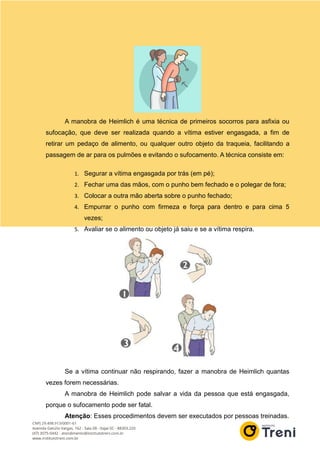 A manobra de Heimlich é uma técnica de primeiros socorros para asfixia ou
sufocação, que deve ser realizada quando a vítima estiver engasgada, a fim de
retirar um pedaço de alimento, ou qualquer outro objeto da traqueia, facilitando a
passagem de ar para os pulmões e evitando o sufocamento. A técnica consiste em:
1. Segurar a vítima engasgada por trás (em pé);
2. Fechar uma das mãos, com o punho bem fechado e o polegar de fora;
3. Colocar a outra mão aberta sobre o punho fechado;
4. Empurrar o punho com firmeza e força para dentro e para cima 5
vezes;
5. Avaliar se o alimento ou objeto já saiu e se a vítima respira.
Se a vítima continuar não respirando, fazer a manobra de Heimlich quantas
vezes forem necessárias.
A manobra de Heimlich pode salvar a vida da pessoa que está engasgada,
porque o sufocamento pode ser fatal.
Atenção: Esses procedimentos devem ser executados por pessoas treinadas.
 