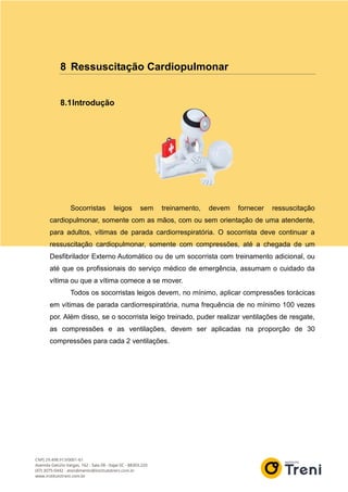 8 Ressuscitação Cardiopulmonar
8.1Introdução
Socorristas leigos sem treinamento, devem fornecer ressuscitação
cardiopulmonar, somente com as mãos, com ou sem orientação de uma atendente,
para adultos, vítimas de parada cardiorrespiratória. O socorrista deve continuar a
ressuscitação cardiopulmonar, somente com compressões, até a chegada de um
Desfibrilador Externo Automático ou de um socorrista com treinamento adicional, ou
até que os profissionais do serviço médico de emergência, assumam o cuidado da
vítima ou que a vítima comece a se mover.
Todos os socorristas leigos devem, no mínimo, aplicar compressões torácicas
em vítimas de parada cardiorrespiratória, numa frequência de no mínimo 100 vezes
por. Além disso, se o socorrista leigo treinado, puder realizar ventilações de resgate,
as compressões e as ventilações, devem ser aplicadas na proporção de 30
compressões para cada 2 ventilações.
 