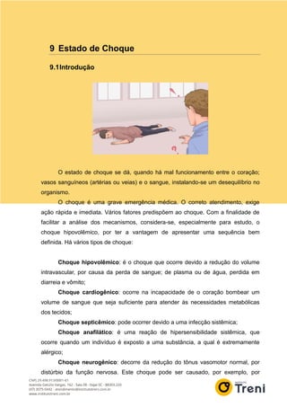 9 Estado de Choque
9.1Introdução
O estado de choque se dá, quando há mal funcionamento entre o coração;
vasos sanguíneos (artérias ou veias) e o sangue, instalando-se um desequilíbrio no
organismo.
O choque é uma grave emergência médica. O correto atendimento, exige
ação rápida e imediata. Vários fatores predispõem ao choque. Com a finalidade de
facilitar a análise dos mecanismos, considera-se, especialmente para estudo, o
choque hipovolêmico, por ter a vantagem de apresentar uma sequência bem
definida. Há vários tipos de choque:
Choque hipovolêmico: é o choque que ocorre devido a redução do volume
intravascular, por causa da perda de sangue; de plasma ou de água, perdida em
diarreia e vômito;
Choque cardiogênico: ocorre na incapacidade de o coração bombear um
volume de sangue que seja suficiente para atender às necessidades metabólicas
dos tecidos;
Choque septicêmico: pode ocorrer devido a uma infecção sistêmica;
Choque anafilático: é uma reação de hipersensibilidade sistêmica, que
ocorre quando um indivíduo é exposto a uma substância, a qual é extremamente
alérgico;
Choque neurogênico: decorre da redução do tônus vasomotor normal, por
distúrbio da função nervosa. Este choque pode ser causado, por exemplo, por
 