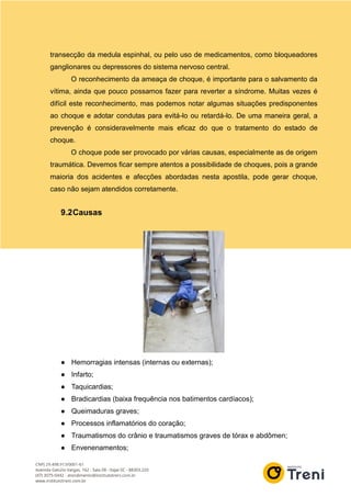 transecção da medula espinhal, ou pelo uso de medicamentos, como bloqueadores
ganglionares ou depressores do sistema nervoso central.
O reconhecimento da ameaça de choque, é importante para o salvamento da
vítima, ainda que pouco possamos fazer para reverter a síndrome. Muitas vezes é
difícil este reconhecimento, mas podemos notar algumas situações predisponentes
ao choque e adotar condutas para evitá-lo ou retardá-lo. De uma maneira geral, a
prevenção é consideravelmente mais eficaz do que o tratamento do estado de
choque.
O choque pode ser provocado por várias causas, especialmente as de origem
traumática. Devemos ficar sempre atentos a possibilidade de choques, pois a grande
maioria dos acidentes e afecções abordadas nesta apostila, pode gerar choque,
caso não sejam atendidos corretamente.
9.2Causas
● Hemorragias intensas (internas ou externas);
● Infarto;
● Taquicardias;
● Bradicardias (baixa frequência nos batimentos cardíacos);
● Queimaduras graves;
● Processos inflamatórios do coração;
● Traumatismos do crânio e traumatismos graves de tórax e abdômen;
● Envenenamentos;
 