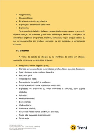 ● Afogamentos;
● Choque elétrico;
● Picadas de animais peçonhentos;
● Exposição a extremos de calor e frio;
● Septicemia.
No ambiente de trabalho, todas as causas citadas podem ocorrer, merecendo
especial atenção, os acidentes graves com hemorragias extensas, como perda de
substâncias orgânicas em prensas, moinhos, extrusoras; ou por choque elétrico; ou
por envenenamentos por produtos químicos; ou por exposição a temperaturas
extremas.
9.3Sintomas
A vítima de estado de choque ou na iminência de entrar em choque,
apresenta, geralmente, os seguintes sintomas:
● Pele pálida, úmida, pegajosa e fria;
● Cianose (arroxeamento) de extremidades: orelhas, lábios e pontas dos dedos;
● Suor intenso na testa e palmas das mãos;
● Fraqueza geral;
● Pulso rápido e fraco;
● Sensação de frio, pele fria e calafrios;
● Respiração rápida, curta, irregular ou muito difícil;
● Expressão de ansiedade ou olhar indiferente e profundo, com pupilas
dilatadas;
● Agitação;
● Medo (ansiedade);
● Sede intensa;
● Visão nublada;
● Náuseas e vômitos;
● Respostas insatisfatórias a estímulos externos;
● Perda total ou parcial de consciência;
● Taquicardia.
 