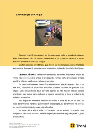 9.4Prevenção do Choque
Algumas providências podem ser tomadas para evitar o estado de choque.
Mas, infelizmente, não há muitos procedimentos de primeiros socorros a serem
tomados para tirar a vítima do choque.
Existem algumas providências que devem ser memorizadas, com a finalidade
permanente de prevenir o agravamento e retardar a instalação do estado de choque.
DEITAR A VÍTIMA: a vítima deve ser deitada de costas. Afrouxar as roupas da
vítima no pescoço; peito e cintura e, em seguida, verificar se há presença de prótese
dentária, objetos ou alimento na boca e os retirar.
Os membros inferiores devem ficar elevados em relação ao corpo. Isto pode
ser feito, colocando-os sobre uma almofada; cobertor dobrado ou qualquer outro
objeto. Este procedimento deve ser feito apenas se não houver fraturas desses
membros, pois serve para melhorar o retorno sanguíneo e levar o máximo de
oxigênio ao cérebro.
Não erguer os membros inferiores da vítima a mais de 30 cm do solo. No
caso de ferimentos no tórax, que dificultem a respiração, ou de ferimento na cabeça,
os membros inferiores não devem ser elevados.
No caso de a vítima estar inconsciente, ou se estiver consciente, mas
sangrando pela boca ou nariz, deitá-la na posição lateral de segurança (PLS), para
evitar asfixia.
 