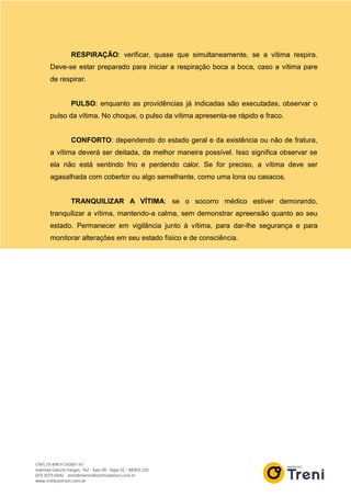 RESPIRAÇÃO: verificar, quase que simultaneamente, se a vítima respira.
Deve-se estar preparado para iniciar a respiração boca a boca, caso a vítima pare
de respirar.
PULSO: enquanto as providências já indicadas são executadas, observar o
pulso da vítima. No choque, o pulso da vítima apresenta-se rápido e fraco.
CONFORTO: dependendo do estado geral e da existência ou não de fratura,
a vítima deverá ser deitada, da melhor maneira possível. Isso significa observar se
ela não está sentindo frio e perdendo calor. Se for preciso, a vítima deve ser
agasalhada com cobertor ou algo semelhante, como uma lona ou casacos.
TRANQUILIZAR A VÍTIMA: se o socorro médico estiver demorando,
tranquilizar a vítima, mantendo-a calma, sem demonstrar apreensão quanto ao seu
estado. Permanecer em vigilância junto à vítima, para dar-lhe segurança e para
monitorar alterações em seu estado físico e de consciência.
 