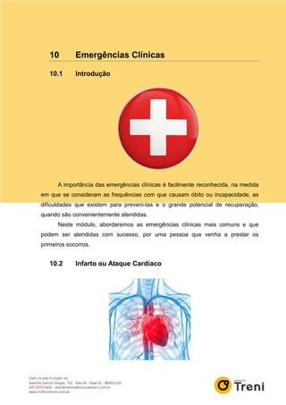 10 Emergências Clínicas
10.1 Introdução
A importância das emergências clínicas é facilmente reconhecida, na medida
em que se consideram as frequências com que causam óbito ou incapacidade, as
dificuldades que existem para preveni-las e o grande potencial de recuperação,
quando são convenientemente atendidas.
Neste módulo, abordaremos as emergências clínicas mais comuns e que
podem ser atendidas com sucesso, por uma pessoa que venha a prestar os
primeiros socorros.
10.2 Infarto ou Ataque Cardíaco
 