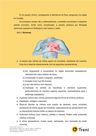 É um quadro clínico, consequente à deficiência do fluxo sanguíneo na região
do coração.
As principais causas são a arteriosclerose, a embolia coronariana e espasmo
arterial coronário, tendo como complicação, a parada cardíaca por fibrilação
ventricular (parada em fibrilação) e até mesmo o óbito.
10.2.1 Sintomas
● A maioria das vítimas de infarto agudo do miocárdio, apresenta dor torácica.
Esta dor é descrita classicamente com as seguintes características:
a) dor angustiante e insuportável na região precordial (subesternal),
retroesternal e face anterior do tórax;
b) compressão no peito e angústia, constrição;
c) duração maior que 30 minutos;
d) a dor não diminui com repouso;
e) irradiação no sentido da mandíbula e membros superiores,
particularmente do membro superior esquerdo, eventualmente para o
estômago (epigástrio);
● A grande maioria das vítimas apresenta alguma forma de arritmia cardíaca;
● Palpitação, vertigem e desmaio;
● Deve-se atender as vítimas com quadro de desmaio, como prováveis
portadoras de infarto agudo do miocárdio, especialmente se apresentarem dor
ou desconforto torácico antes ou depois do desmaio;
● Sudorese profusa (suor intenso), palidez e náusea. Podem estar presentes
vômitos e diarreia;
● A vítima apresenta-se, muitas vezes, estressada, com sensação de morte
iminente;
 