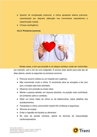 ● Quando há complicação pulmonar, a vítima apresenta edema pulmonar,
caracterizado por dispneia (alteração nos movimentos respiratórios) e
expectoração rosada;
● Choque cardiogênico.
10.2.2 Primeiros socorros
Muitas vezes, a dor que procede a um ataque cardíaco, pode ser confundida,
por exemplo, com a dor de uma indigestão. É preciso estar atento para este tipo de
falso alarme, sendo os seguintes os primeiros socorros:
● Procurar socorro médico ou um hospital com urgência;
● Não movimentar muito a vítima. O movimento ativa as emoções e faz com
que o coração seja mais solicitado;
● Observar com precisão os sinais vitais;
● Manter a pessoa deitada, em repouso absoluto, na posição mais confortável,
em ambiente calmo e ventilado;
● Obter um breve relato da vítima ou de testemunhas, sobre detalhes dos
acontecimentos;
● Tranquilizar a vítima, procurando inspirar-lhe confiança e segurança;
● Afrouxar as roupas;
● Evitar a ingestão de líquidos ou alimentos;
● No caso de parada cardíaca, aplicar as técnicas de ressuscitação
cardiorrespiratória;
 