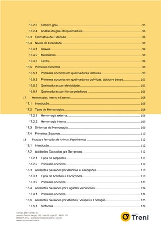 16.2.3 Terceiro grau................................................................................................................ 95
16.2.4 Análise do grau da queimadura ............................................................................... 96
16.3 Estimativa de Extensão..................................................................................................... 96
16.4 Níveis de Gravidade........................................................................................................... 98
16.4.1 Graves.......................................................................................................................... 98
16.4.2 Moderadas................................................................................................................... 98
16.4.3 Leves ............................................................................................................................ 98
16.5 Primeiros Socorros............................................................................................................. 98
16.5.1 Primeiros socorros em queimaduras térmicas....................................................... 99
16.5.2 Primeiros socorros em queimaduras químicas, ácidos e bases....................... 101
16.5.3 Queimaduras por eletricidade ................................................................................ 103
16.5.4 Queimaduras por frio ou geladuras ....................................................................... 105
17 Hemorragias: Interna e Externas............................................................................................. 108
17.1 Introdução.......................................................................................................................... 108
17.2 Tipos de Hemorragias...................................................................................................... 108
17.2.1 Hemorragia externa.................................................................................................. 108
17.2.2 Hemorragia interna................................................................................................... 109
17.3 Sintomas da Hemorragia................................................................................................. 109
17.4 Primeiros Socorros........................................................................................................... 110
18 Picadas e Ferroadas de Animais Peçonhentos ........................................................................ 112
18.1 Introdução.......................................................................................................................... 112
18.2 Acidentes Causados por Serpentes.............................................................................. 112
18.2.1 Tipos de serpentes................................................................................................... 113
18.2.2 Primeiros socorros.................................................................................................... 117
18.3 Acidentes causados por Aranhas e escorpiões........................................................... 119
18.3.1 Tipos de Aranhas e Escorpiões.............................................................................. 119
18.3.2 Primeiros socorros.................................................................................................... 123
18.4 Acidentes causados por Lagartas Venenosas............................................................. 124
18.4.1 Primeiros socorros.................................................................................................... 124
18.5 Acidentes causados por Abelhas, Vespas e Formigas............................................... 125
18.5.1 Sintomas .................................................................................................................... 126
 