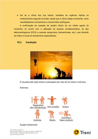 ● Ver se a vítima traz nos bolsos, remédios de urgência. Aplicar os
medicamentos segundo as bulas, desde que a vítima esteja consciente, como
vasodilatadores coronarianos e comprimidos sublinguais.
A confirmação da suspeita de quadro clínico de um infarto agudo do
miocárdio, só ocorre com a utilização de exames complementares, do tipo
eletrocardiograma (ECG) e exames sanguíneos (transaminase, etc.), que deverão
ser feitos no local do atendimento especializado.
10.3 Insolação
É causada pela ação direta e prolongada dos raios de sol sobre o indivíduo.
Sintomas
Surgem lentamente:
 