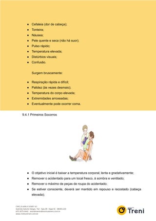 ● Cefaleia (dor de cabeça);
● Tonteira;
● Náusea;
● Pele quente e seca (não há suor);
● Pulso rápido;
● Temperatura elevada;
● Distúrbios visuais;
● Confusão.
Surgem bruscamente:
● Respiração rápida e difícil;
● Palidez (às vezes desmaio);
● Temperatura do corpo elevada;
● Extremidades arroxeadas;
● Eventualmente pode ocorrer coma.
9.4.1 Primeiros Socorros
● O objetivo inicial é baixar a temperatura corporal, lenta e gradativamente;
● Remover o acidentado para um local fresco, à sombra e ventilado;
● Remover o máximo de peças de roupa do acidentado;
● Se estiver consciente, deverá ser mantido em repouso e recostado (cabeça
elevada);
 