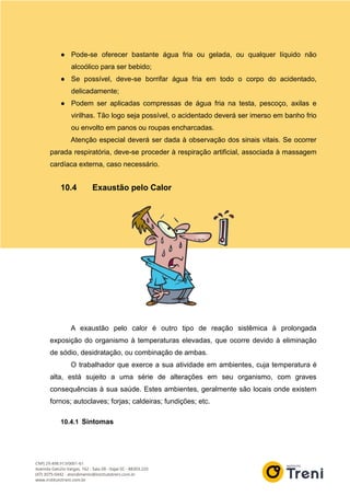 ● Pode-se oferecer bastante água fria ou gelada, ou qualquer líquido não
alcoólico para ser bebido;
● Se possível, deve-se borrifar água fria em todo o corpo do acidentado,
delicadamente;
● Podem ser aplicadas compressas de água fria na testa, pescoço, axilas e
virilhas. Tão logo seja possível, o acidentado deverá ser imerso em banho frio
ou envolto em panos ou roupas encharcadas.
Atenção especial deverá ser dada à observação dos sinais vitais. Se ocorrer
parada respiratória, deve-se proceder à respiração artificial, associada à massagem
cardíaca externa, caso necessário.
10.4 Exaustão pelo Calor
A exaustão pelo calor é outro tipo de reação sistêmica à prolongada
exposição do organismo à temperaturas elevadas, que ocorre devido à eliminação
de sódio, desidratação, ou combinação de ambas.
O trabalhador que exerce a sua atividade em ambientes, cuja temperatura é
alta, está sujeito a uma série de alterações em seu organismo, com graves
consequências à sua saúde. Estes ambientes, geralmente são locais onde existem
fornos; autoclaves; forjas; caldeiras; fundições; etc.
10.4.1 Sintomas
 