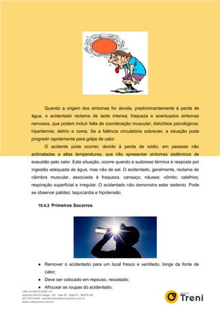 Quando a origem dos sintomas for devida, predominantemente à perda de
água, o acidentado reclama de sede intensa; fraqueza e acentuados sintomas
nervosos, que podem incluir falta de coordenação muscular; distúrbios psicológicos;
hipertermia; delírio e coma. Se a falência circulatória sobrevier, a situação pode
progredir rapidamente para golpe de calor.
O acidente pode ocorrer, devido à perda de sódio, em pessoas não
aclimatadas a altas temperaturas, que irão apresentar sintomas sistêmicos de
exaustão pelo calor. Esta situação, ocorre quando a sudorese térmica é resposta por
ingestão adequada de água, mas não de sal. O acidentado, geralmente, reclama de
câimbra muscular, associada à fraqueza; cansaço; náusea; vômito; calafrios;
respiração superficial e irregular. O acidentado não demonstra estar sedento. Pode
se observar palidez; taquicardia e hipotensão.
10.4.2 Primeiros Socorros
● Remover o acidentado para um local fresco e ventilado, longe da fonte de
calor;
● Deve ser colocado em repouso, recostado;
● Afrouxar as roupas do acidentado;
 