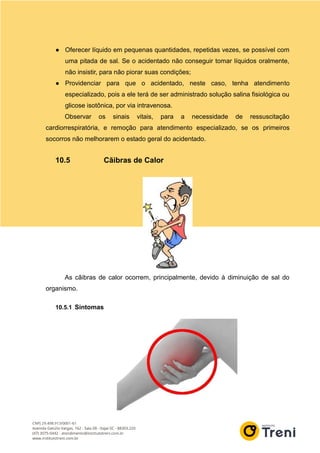 ● Oferecer líquido em pequenas quantidades, repetidas vezes, se possível com
uma pitada de sal. Se o acidentado não conseguir tomar líquidos oralmente,
não insistir, para não piorar suas condições;
● Providenciar para que o acidentado, neste caso, tenha atendimento
especializado, pois a ele terá de ser administrado solução salina fisiológica ou
glicose isotônica, por via intravenosa.
Observar os sinais vitais, para a necessidade de ressuscitação
cardiorrespiratória, e remoção para atendimento especializado, se os primeiros
socorros não melhorarem o estado geral do acidentado.
10.5 Cãibras de Calor
As cãibras de calor ocorrem, principalmente, devido à diminuição de sal do
organismo.
10.5.1 Sintomas
 