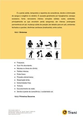 É a perda súbita, temporária e repentina da consciência, devido à diminuição
de sangue e oxigênio no cérebro. É causada geralmente por hipoglicemia; cansaço
excessivo; fome; nervosismo intenso; emoções súbitas; susto; acidentes,
principalmente os que envolvem perda sanguínea; dor intensa; prolongada
permanência em pé; mudança súbita de posição (de deitado para em pé); ambientes
fechados e quentes; disritmias cardíacas (bradicardia); entre outras.
10.6.1 Sintomas
● Fraqueza;
● Suor frio abundante;
● Náusea ou ânsia de vômito;
● Palidez intensa;
● Pulso fraco;
● Pressão arterial baixa;
● Respiração lenta;
● Extremidades frias;
● Tontura;
● Escurecimento da visão;
● Devido à perda da consciência, o acidentado cai.
10.6.2 Primeiros Socorros
 