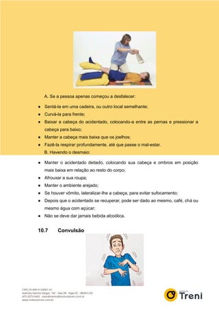 A. Se a pessoa apenas começou a desfalecer:
● Sentá-la em uma cadeira, ou outro local semelhante;
● Curvá-la para frente;
● Baixar a cabeça do acidentado, colocando-a entre as pernas e pressionar a
cabeça para baixo;
● Manter a cabeça mais baixa que os joelhos;
● Fazê-la respirar profundamente, até que passe o mal-estar.
B. Havendo o desmaio:
● Manter o acidentado deitado, colocando sua cabeça e ombros em posição
mais baixa em relação ao resto do corpo;
● Afrouxar a sua roupa;
● Manter o ambiente arejado;
● Se houver vômito, lateralizar-lhe a cabeça, para evitar sufocamento;
● Depois que o acidentado se recuperar, pode ser dado ao mesmo, café, chá ou
mesmo água com açúcar;
● Não se deve dar jamais bebida alcoólica.
10.7 Convulsão
 