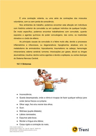 É uma contração violenta, ou uma série de contrações dos músculos
voluntários, com ou sem perda de consciência.
Nos ambientes de trabalho, podemos encontrar esta afecção em indivíduos
com histórico anterior de convulsão ou em qualquer indivíduo de qualquer função.
De modo específico, podemos encontrar trabalhadores com convulsão, quando
expostos a agentes químicos de poder convulsígeno, tais como, os inseticidas
clorados e o óxido de etileno.
As principais causas da convulsão é a febre muito alta, devido a processos
inflamatórios e infecciosos, ou degenerativos; hipoglicemia; alcalose; erro no
metabolismo de aminoácidos; hipocalcemia; traumatismo na cabeça; hemorragia
intracraniana; edema cerebral; tumores; intoxicações por gases, álcool ou drogas
alucinatórias; insulina; dentre outros agentes e devido a epilepsia, ou outras doenças
do Sistema Nervoso Central.
10.7.1 Sintomas
● Inconsciência;
● Queda desamparada, onde a vítima é incapaz de fazer qualquer esforço para
evitar danos físicos a si própria;
● Olhar vago, fixo e/ou revirar dos olhos;
● Suor;
● Midríase (pupila dilatada);
● Lábios cianosados;
● Espumar pela boca;
● Morder a língua e/ou lábios;
● Corpo rígido e contração do rosto;
 